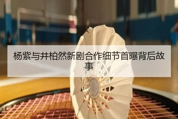 杨紫与井柏然新剧合作细节首曝背后故事