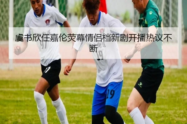 虞书欣任嘉伦荧幕情侣档新剧开播热议不断